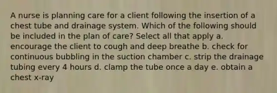 A nurse is planning care for a client following the insertion of a chest tube and drainage system. Which of the following should be included in the plan of care? Select all that apply a. encourage the client to cough and deep breathe b. check for continuous bubbling in the suction chamber c. strip the drainage tubing every 4 hours d. clamp the tube once a day e. obtain a chest x-ray