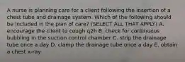 A nurse is planning care for a client following the insertion of a chest tube and drainage system. Which of the following should be included in the plan of care? (SELECT ALL THAT APPLY) A. encourage the client to cough q2h B. check for continuous bubbling in the suction control chamber C. strip the drainage tube once a day D. clamp the drainage tube once a day E. obtain a chest x-ray