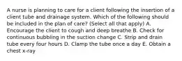 A nurse is planning to care for a client following the insertion of a client tube and drainage system. Which of the following should be included in the plan of care? (Select all that apply) A. Encourage the client to cough and deep breathe B. Check for continuous bubbling in the suction change C. Strip and drain tube every four hours D. Clamp the tube once a day E. Obtain a chest x-ray