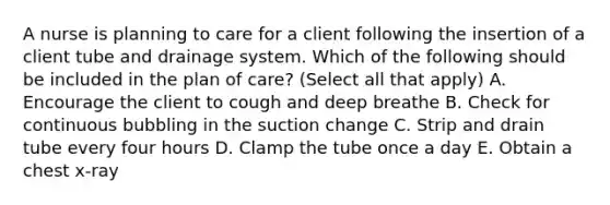 A nurse is planning to care for a client following the insertion of a client tube and drainage system. Which of the following should be included in the plan of care? (Select all that apply) A. Encourage the client to cough and deep breathe B. Check for continuous bubbling in the suction change C. Strip and drain tube every four hours D. Clamp the tube once a day E. Obtain a chest x-ray