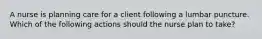 A nurse is planning care for a client following a lumbar puncture. Which of the following actions should the nurse plan to take?