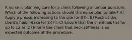 A nurse is planning care for a client following a lumbar puncture. Which of the following actions should the nurse plan to take? A) Apply a pressure dressing to the site for 8 hr. B) Restrict the client's fluid intake for 24 hr. C) Ensure that the client lies flat for up to 12 hr. D) Inform the client that neck stiffness is an expected outcome of the procedure.