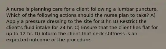 A nurse is planning care for a client following a lumbar puncture. Which of the following actions should the nurse plan to take? A) Apply a pressure dressing to the site for 8 hr. B) Restrict the client's fluid intake for 24 hr. C) Ensure that the client lies flat for up to 12 hr. D) Inform the client that neck stiffness is an expected outcome of the procedure.