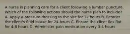 A nurse is planning care for a client following a lumbar puncture. Which of the following actions should the nurse plan to include? A. Apply a pressure dressing to the site for 12 hours B. Restrict the client's fluid intake for 24 hours C. Ensure the client lies flat for 4-8 hours D. Administer pain medication every 3-4 hours