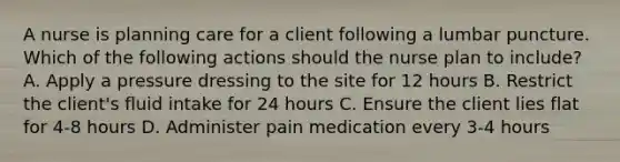 A nurse is planning care for a client following a lumbar puncture. Which of the following actions should the nurse plan to include? A. Apply a pressure dressing to the site for 12 hours B. Restrict the client's fluid intake for 24 hours C. Ensure the client lies flat for 4-8 hours D. Administer pain medication every 3-4 hours