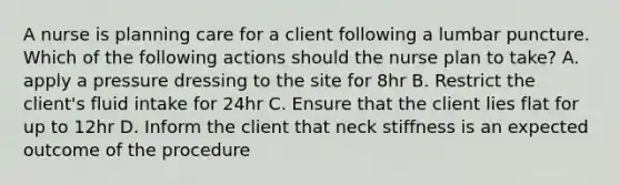 A nurse is planning care for a client following a lumbar puncture. Which of the following actions should the nurse plan to take? A. apply a pressure dressing to the site for 8hr B. Restrict the client's fluid intake for 24hr C. Ensure that the client lies flat for up to 12hr D. Inform the client that neck stiffness is an expected outcome of the procedure