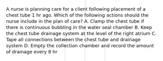 A nurse is planning care for a client following placement of a chest tube 1 hr ago. Which of the following actions should the nurse include in the plan of care? A. Clamp the chest tube if there is continuous bubbling in the water seal chamber B. Keep the chest tube drainage system at the level of the right atrium C. Tape all connections between the chest tube and drainage system D. Empty the collection chamber and record the amount of drainage every 8 hr