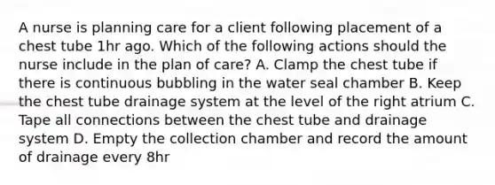 A nurse is planning care for a client following placement of a chest tube 1hr ago. Which of the following actions should the nurse include in the plan of care? A. Clamp the chest tube if there is continuous bubbling in the water seal chamber B. Keep the chest tube drainage system at the level of the right atrium C. Tape all connections between the chest tube and drainage system D. Empty the collection chamber and record the amount of drainage every 8hr