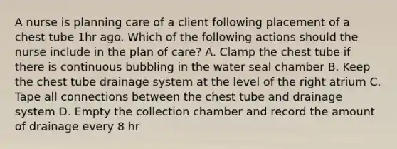 A nurse is planning care of a client following placement of a chest tube 1hr ago. Which of the following actions should the nurse include in the plan of care? A. Clamp the chest tube if there is continuous bubbling in the water seal chamber B. Keep the chest tube drainage system at the level of the right atrium C. Tape all connections between the chest tube and drainage system D. Empty the collection chamber and record the amount of drainage every 8 hr