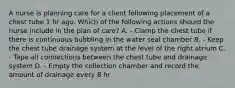 A nurse is planning care for a client following placement of a chest tube 1 hr ago. Which of the following actions should the nurse include in the plan of care? A. - Clamp the chest tube if there is continuous bubbling in the water seal chamber B. - Keep the chest tube drainage system at the level of the right atrium C. - Tape all connections between the chest tube and drainage system D. - Empty the collection chamber and record the amount of drainage every 8 hr