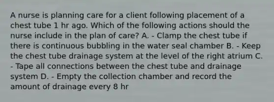 A nurse is planning care for a client following placement of a chest tube 1 hr ago. Which of the following actions should the nurse include in the plan of care? A. - Clamp the chest tube if there is continuous bubbling in the water seal chamber B. - Keep the chest tube drainage system at the level of the right atrium C. - Tape all connections between the chest tube and drainage system D. - Empty the collection chamber and record the amount of drainage every 8 hr