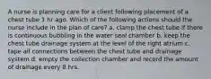 A nurse is planning care for a client following placement of a chest tube 1 hr ago. Which of the following actions should the nurse include in the plan of care? a. clamp the chest tube if there is continuous bubbling in the water seal chamber b. keep the chest tube drainage system at the level of the right atrium c. tape all connections between the chest tube and drainage system d. empty the collection chamber and record the amount of drainage every 8 hrs.