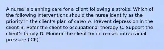 A nurse is planning care for a client following a stroke. Which of the following interventions should the nurse identify as the priority in the client's plan of care? A. Prevent depression in the client B. Refer the client to occupational therapy C. Support the client's family D. Monitor the client for increased intracranial pressure (ICP)