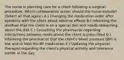 The nurse is planning care for a client following a surgical procedure. Which collaborative action should the nurse​ include? (Select all that​ apply.) A.) Changing the medication order after speaking with the client about adverse effects B.) Informing the dietitian that the client is on a special diet and needs reteaching about the diet C.) Consulting the pharmacist regarding interactions between medications the client is prescribed D.) Informing the pharmacist that the​ client's blood pressure​ (BP) is low and to hold the BP medication E.) Updating the physical therapist regarding the​ client's physical activity and tolerance earlier in the day