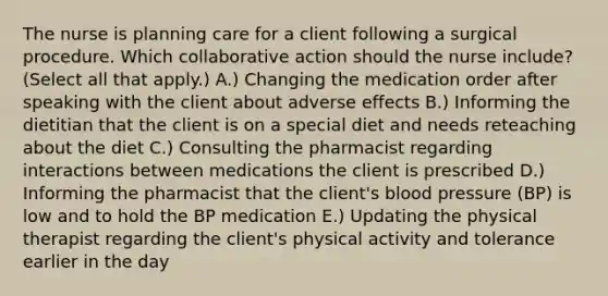 The nurse is planning care for a client following a surgical procedure. Which collaborative action should the nurse​ include? (Select all that​ apply.) A.) Changing the medication order after speaking with the client about adverse effects B.) Informing the dietitian that the client is on a special diet and needs reteaching about the diet C.) Consulting the pharmacist regarding interactions between medications the client is prescribed D.) Informing the pharmacist that the​ client's blood pressure​ (BP) is low and to hold the BP medication E.) Updating the physical therapist regarding the​ client's physical activity and tolerance earlier in the day