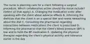 The nurse is planning care for a client following a surgical procedure. Which collaborative action should the nurse​ include? (Select all that​ apply.) A. Changing the medication order after speaking with the client about adverse effects B. Informing the dietician that the client is on a special diet and needs reteaching about the diet C. Consulting the pharmacist regarding interactions between medications the client is prescribed D. Informing the pharmacist that the​ client's blood pressure​ (BP) is low and to hold the BP medication E. Updating the physical therapist regarding the​ client's physical activity and tolerance earlier in the day