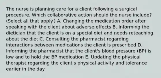 The nurse is planning care for a client following a surgical procedure. Which collaborative action should the nurse​ include? (Select all that​ apply.) A. Changing the medication order after speaking with the client about adverse effects B. Informing the dietician that the client is on a special diet and needs reteaching about the diet C. Consulting the pharmacist regarding interactions between medications the client is prescribed D. Informing the pharmacist that the​ client's blood pressure​ (BP) is low and to hold the BP medication E. Updating the physical therapist regarding the​ client's physical activity and tolerance earlier in the day