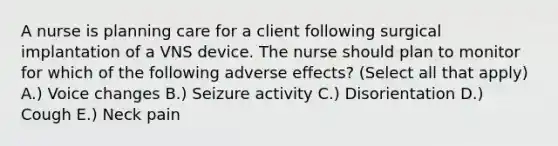 A nurse is planning care for a client following surgical implantation of a VNS device. The nurse should plan to monitor for which of the following adverse effects? (Select all that apply) A.) Voice changes B.) Seizure activity C.) Disorientation D.) Cough E.) Neck pain