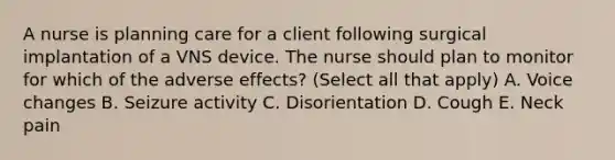 A nurse is planning care for a client following surgical implantation of a VNS device. The nurse should plan to monitor for which of the adverse effects? (Select all that apply) A. Voice changes B. Seizure activity C. Disorientation D. Cough E. Neck pain