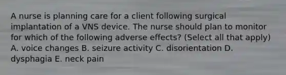 A nurse is planning care for a client following surgical implantation of a VNS device. The nurse should plan to monitor for which of the following adverse effects? (Select all that apply) A. voice changes B. seizure activity C. disorientation D. dysphagia E. neck pain