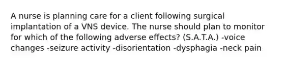 A nurse is planning care for a client following surgical implantation of a VNS device. The nurse should plan to monitor for which of the following adverse effects? (S.A.T.A.) -voice changes -seizure activity -disorientation -dysphagia -neck pain