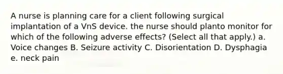 A nurse is planning care for a client following surgical implantation of a VnS device. the nurse should planto monitor for which of the following adverse effects? (Select all that apply.) a. Voice changes B. Seizure activity C. Disorientation D. Dysphagia e. neck pain