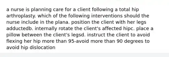 a nurse is planning care for a client following a total hip arthroplasty. which of the following interventions should the nurse include in the plana. position the client with her legs adductedb. internally rotate the client's affected hipc. place a pillow between the client's legsd. instruct the client to avoid flexing her hip more than 95-avoid more than 90 degrees to avoid hip dislocation