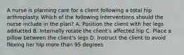 A nurse is planning care for a client following a total hip arthroplasty. Which of the following interventions should the nurse include in the plan? A. Position the client with her legs adducted B. Internally rotate the client's affected hip C. Place a pillow between the client's legs D. Instruct the client to avoid flexing her hip more than 95 degrees