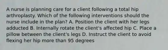 A nurse is planning care for a client following a total hip arthroplasty. Which of the following interventions should the nurse include in the plan? A. Position the client with her legs adducted B. Internally rotate the client's affected hip C. Place a pillow between the client's legs D. Instruct the client to avoid flexing her hip more than 95 degrees