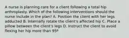 A nurse is planning care for a client following a total hip arthroplasty. Which of the following interventions should the nurse include in the plan? A. Position the client with her legs adducted B. Internally rotate the client's affected hip C. Place a pillow between the client's legs D. Instruct the client to avoid flexing her hip more than 95º