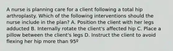 A nurse is planning care for a client following a total hip arthroplasty. Which of the following interventions should the nurse include in the plan? A. Position the client with her legs adducted B. Internally rotate the client's affected hip C. Place a pillow between the client's legs D. Instruct the client to avoid flexing her hip more than 95º