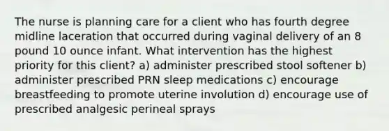 The nurse is planning care for a client who has fourth degree midline laceration that occurred during vaginal delivery of an 8 pound 10 ounce infant. What intervention has the highest priority for this client? a) administer prescribed stool softener b) administer prescribed PRN sleep medications c) encourage breastfeeding to promote uterine involution d) encourage use of prescribed analgesic perineal sprays