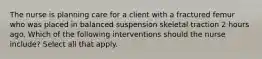 The nurse is planning care for a client with a fractured femur who was placed in balanced suspension skeletal traction 2 hours ago. Which of the following interventions should the nurse include? Select all that apply.