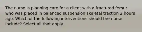 The nurse is planning care for a client with a fractured femur who was placed in balanced suspension skeletal traction 2 hours ago. Which of the following interventions should the nurse include? Select all that apply.