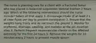 The nurse is planning care for a client with a fractured femur who was placed in balanced suspension skeletal traction 2 hours ago. Which of the following interventions should the nurse include? Select all that apply. 1. Encourage intake of at least 2 L of clear fluids per day to prevent constipation 2. Ensure that the weights hang freely and do not touch the ground 3. Monitor for erythema, drainage, swelling, and malodor at the pin insertion sites 4. Perform frequent neurovascular checks on the affected extremity for the first 24 hours 5. Remove the weights for 10 minutes every 2 hours to prevent muscle spasm