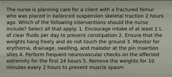 The nurse is planning care for a client with a fractured femur who was placed in balanced suspension skeletal traction 2 hours ago. Which of the following interventions should the nurse include? Select all that apply. 1. Encourage intake of at least 2 L of clear fluids per day to prevent constipation 2. Ensure that the weights hang freely and do not touch the ground 3. Monitor for erythema, drainage, swelling, and malodor at the pin insertion sites 4. Perform frequent neurovascular checks on the affected extremity for the first 24 hours 5. Remove the weights for 10 minutes every 2 hours to prevent muscle spasm