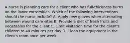 A nurse is planning care for a client who has full-thickness burns on the lower extremities. Which of the following interventions should the nurse include? A. Apply new gloves when alternating between wound care sites B. Provide a diet of fresh fruits and vegetables for the client C. Limit visitation time for the client's children to 40 minutes per day D. Clean the equipment in the client's room once per week