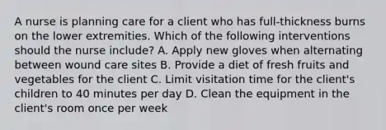 A nurse is planning care for a client who has full-thickness burns on the lower extremities. Which of the following interventions should the nurse include? A. Apply new gloves when alternating between wound care sites B. Provide a diet of fresh fruits and vegetables for the client C. Limit visitation time for the client's children to 40 minutes per day D. Clean the equipment in the client's room once per week