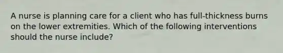 A nurse is planning care for a client who has full-thickness burns on the lower extremities. Which of the following interventions should the nurse include?