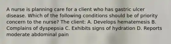 A nurse is planning care for a client who has gastric ulcer disease. Which of the following conditions should be of priority concern to the nurse? The client: A. Develops hematemesis B. Complains of dyspepsia C. Exhibits signs of hydration D. Reports moderate abdominal pain