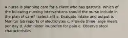 A nurse is planning care for a client who has gastritis. Which of the following nursing interventions should the nurse include in the plan of care? (select all) a. Evaluate intake and output b. Monitor lab reports of electrolytes c. Provide three large meals per day d. Administer inuprofen for pain e. Observe stool characteristics