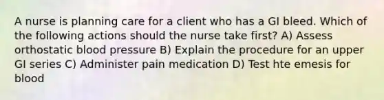 A nurse is planning care for a client who has a GI bleed. Which of the following actions should the nurse take first? A) Assess orthostatic blood pressure B) Explain the procedure for an upper GI series C) Administer pain medication D) Test hte emesis for blood