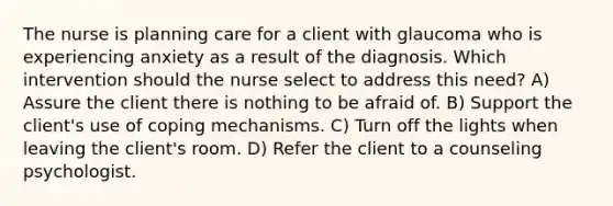 The nurse is planning care for a client with glaucoma who is experiencing anxiety as a result of the diagnosis. Which intervention should the nurse select to address this need? A) Assure the client there is nothing to be afraid of. B) Support the client's use of coping mechanisms. C) Turn off the lights when leaving the client's room. D) Refer the client to a counseling psychologist.