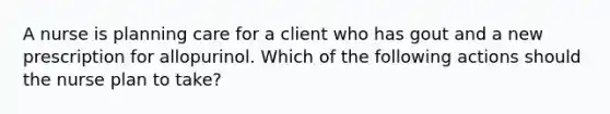 A nurse is planning care for a client who has gout and a new prescription for allopurinol. Which of the following actions should the nurse plan to take?