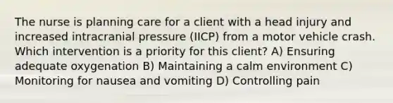 The nurse is planning care for a client with a head injury and increased intracranial pressure (IICP) from a motor vehicle crash. Which intervention is a priority for this client? A) Ensuring adequate oxygenation B) Maintaining a calm environment C) Monitoring for nausea and vomiting D) Controlling pain