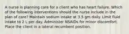 A nurse is planning care for a client who has heart failure. Which of the following interventions should the nurse include in the plan of care? Maintain sodium intake at 3.5 gm daily. Limit fluid intake to 2 L per day. Administer NSAIDs for minor discomfort. Place the client in a lateral recumbent position.