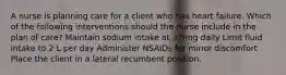 A nurse is planning care for a client who has heart failure. Which of the following interventions should the nurse include in the plan of care? Maintain sodium intake at 3.5mg daily Limit fluid intake to 2 L per day Administer NSAIDs for minor discomfort Place the client in a lateral recumbent position.