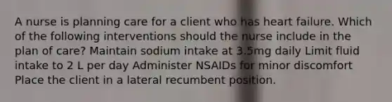 A nurse is planning care for a client who has heart failure. Which of the following interventions should the nurse include in the plan of care? Maintain sodium intake at 3.5mg daily Limit fluid intake to 2 L per day Administer NSAIDs for minor discomfort Place the client in a lateral recumbent position.