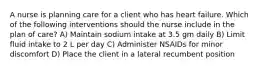 A nurse is planning care for a client who has heart failure. Which of the following interventions should the nurse include in the plan of care? A) Maintain sodium intake at 3.5 gm daily B) Limit fluid intake to 2 L per day C) Administer NSAIDs for minor discomfort D) Place the client in a lateral recumbent position