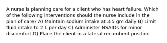 A nurse is planning care for a client who has heart failure. Which of the following interventions should the nurse include in the plan of care? A) Maintain sodium intake at 3.5 gm daily B) Limit fluid intake to 2 L per day C) Administer NSAIDs for minor discomfort D) Place the client in a lateral recumbent position